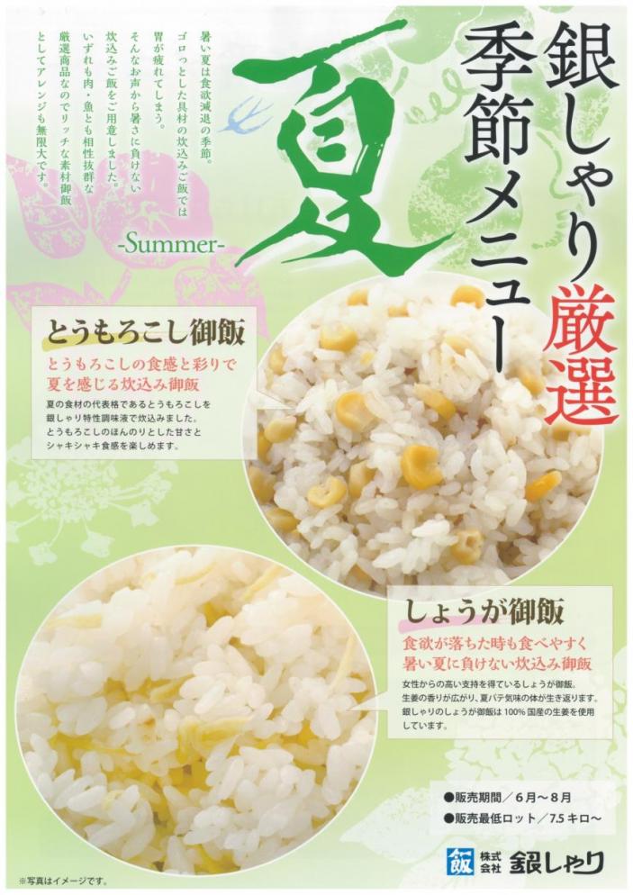 <span style='font-size:1.1em;'>銀しゃりの夏商品のご案内をいたします。

銀しゃりの<a href='https://ginshari.co.jp/rice.html#anc04' target='_blank'>夏のごはん</span></span></a>は
「<b>とうもろこし御飯</b>」と「<b>しょうが御飯</b>」をご用意しております。
とうもろこしごはんはシャキッとしたとうもろこしと銀しゃり特製タレで炊き上げた、
食感と甘さをお楽しみいただける商品です。
しょうがごはんは銀しゃりの数多くのお客様にご愛顧いただいている人気商品です。
国産しょうがを使用。風味が豊かに香り、お弁当で食材との組み合わせも抜群です！

またこれから夏本番を迎えますが、朝食用に業務用の<a href='https://ginshari.co.jp/processed.html#anc09' target='_blank'>お弁当</a>はいかがでしょうか？
美味しいごはんとこだわりおかずを詰め合わせたお弁当を各種ご用意しております。
</span>