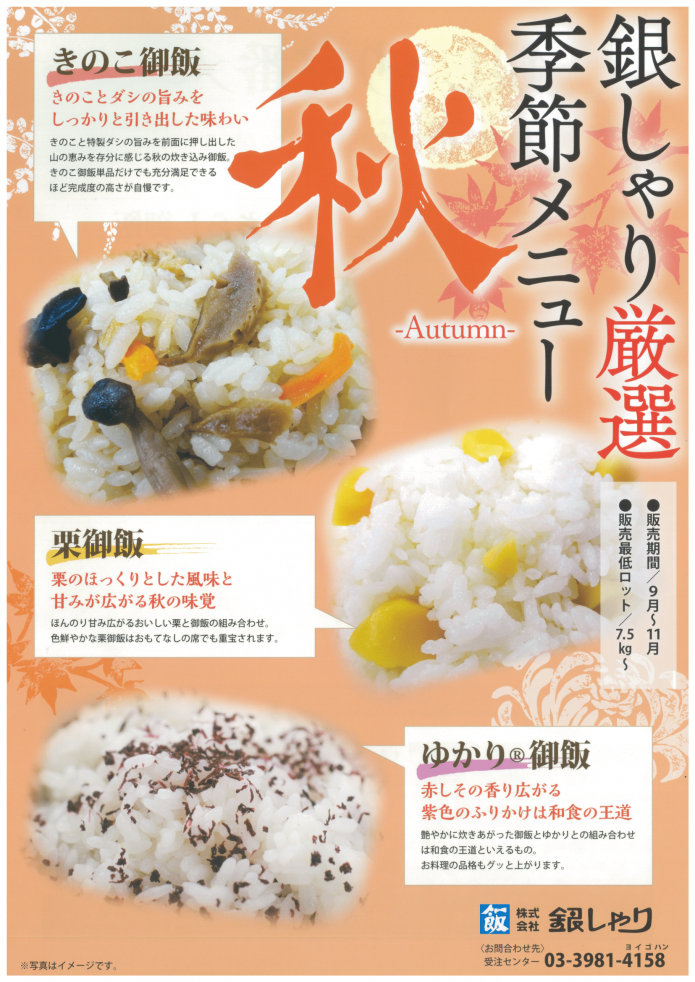 <span style='font-size:1.1em;'>
  まだ暑さが残りますが、9月1日より<b>秋の季節ごはん</b>の販売を開始いたします。

銀しゃりの<a href='https://ginshari.co.jp/rice.html#anc04' target='_blank'>秋のごはん</a>は
「<b>きのこ御飯</b>」と「<b>栗御飯</b>」、「<b>ゆかり®御飯</b>」をご用意しております。
きのこごはんはじっくり煮た特製きのこ具材を特製タレで炊き上げました。。
栗ごはんは色合いとごろっと食感で幅広い年代の方に人気があります。
ゆかり®ごはんもお子様にも大人気、銀しゃりのおにぎり弁当にも採用しています。

またこれからの季節イベントにむけては<a href='https://ginshari.co.jp/rice.html#anc06' target='_blank'>赤飯</a>をおすすめいたします！

</span>